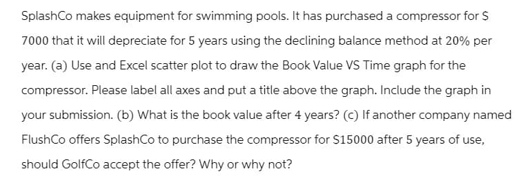 SplashCo makes equipment for swimming pools. It has purchased a compressor for $
7000 that it will depreciate for 5 years using the declining balance method at 20% per
year. (a) Use and Excel scatter plot to draw the Book Value VS Time graph for the
compressor. Please label all axes and put a title above the graph. Include the graph in
your submission. (b) What is the book value after 4 years? (c) If another company named
FlushCo offers SplashCo to purchase the compressor for $15000 after 5 years of use,
should GolfCo accept the offer? Why or why not?