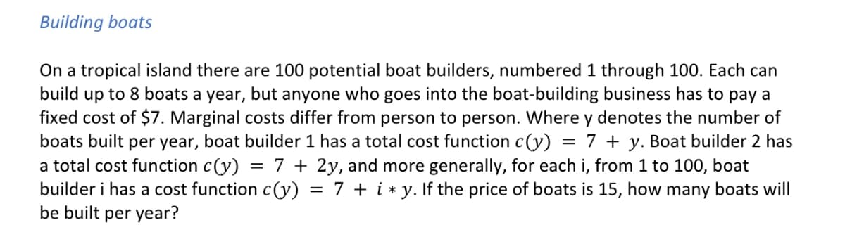 Building boats
=
On a tropical island there are 100 potential boat builders, numbered 1 through 100. Each can
build up to 8 boats a year, but anyone who goes into the boat-building business has to pay a
fixed cost of $7. Marginal costs differ from person to person. Where y denotes the number of
boats built per year, boat builder 1 has a total cost function c(y) 7 y. Boat builder 2 has
a total cost function c(y) = 7+2y, and more generally, for each i, from 1 to 100, boat
builder i has a cost function c(y): = 7+ iy. If the price of boats is 15, how many boats will
be built per year?