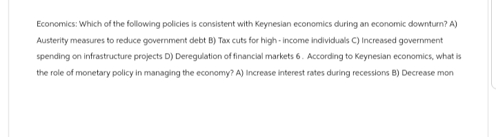 Economics: Which of the following policies is consistent with Keynesian economics during an economic downturn? A)
Austerity measures to reduce government debt B) Tax cuts for high-income individuals C) Increased government
spending on infrastructure projects D) Deregulation of financial markets 6. According to Keynesian economics, what is
the role of monetary policy in managing the economy? A) Increase interest rates during recessions B) Decrease mon