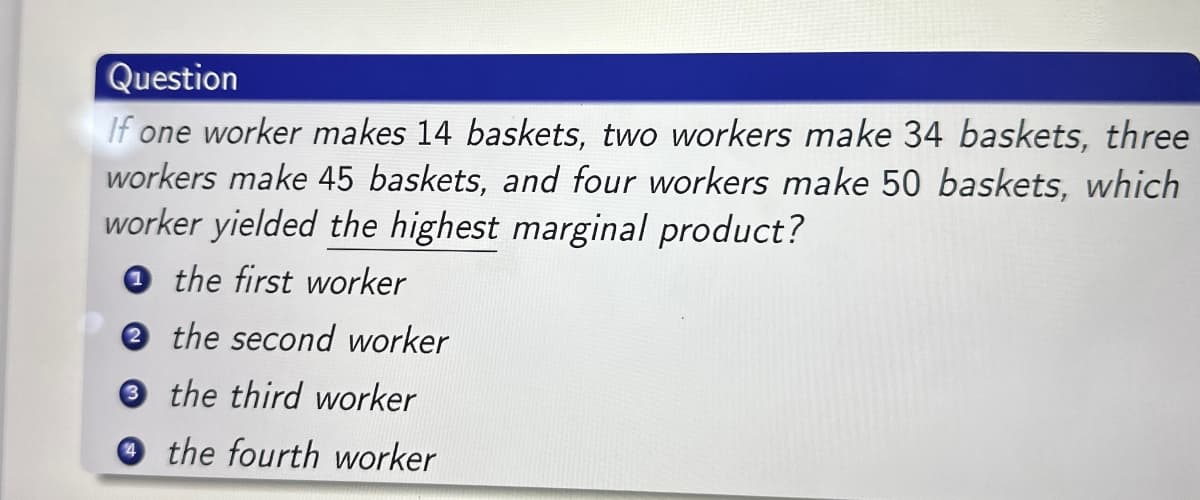 Question
If one worker makes 14 baskets, two workers make 34 baskets, three
workers make 45 baskets, and four workers make 50 baskets, which
worker yielded the highest marginal product?
1 the first worker
2 the second worker
3 the third worker
the fourth worker