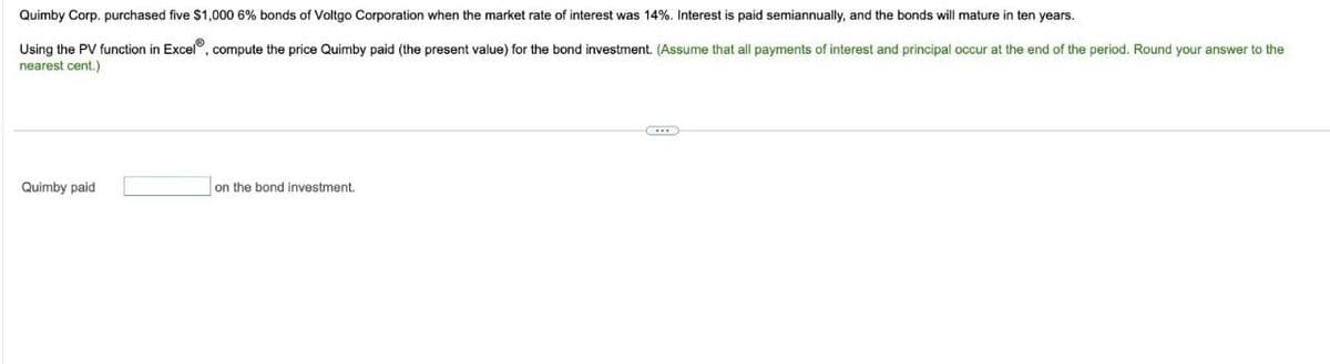 Quimby Corp. purchased five $1,000 6% bonds of Voltgo Corporation when the market rate of interest was 14%. Interest is paid semiannually, and the bonds will mature in ten years.
Using the PV function in Excel, compute the price Quimby paid (the present value) for the bond investment. (Assume that all payments of interest and principal occur at the end of the period. Round your answer to the
nearest cent.)
Quimby paid
on the bond investment.