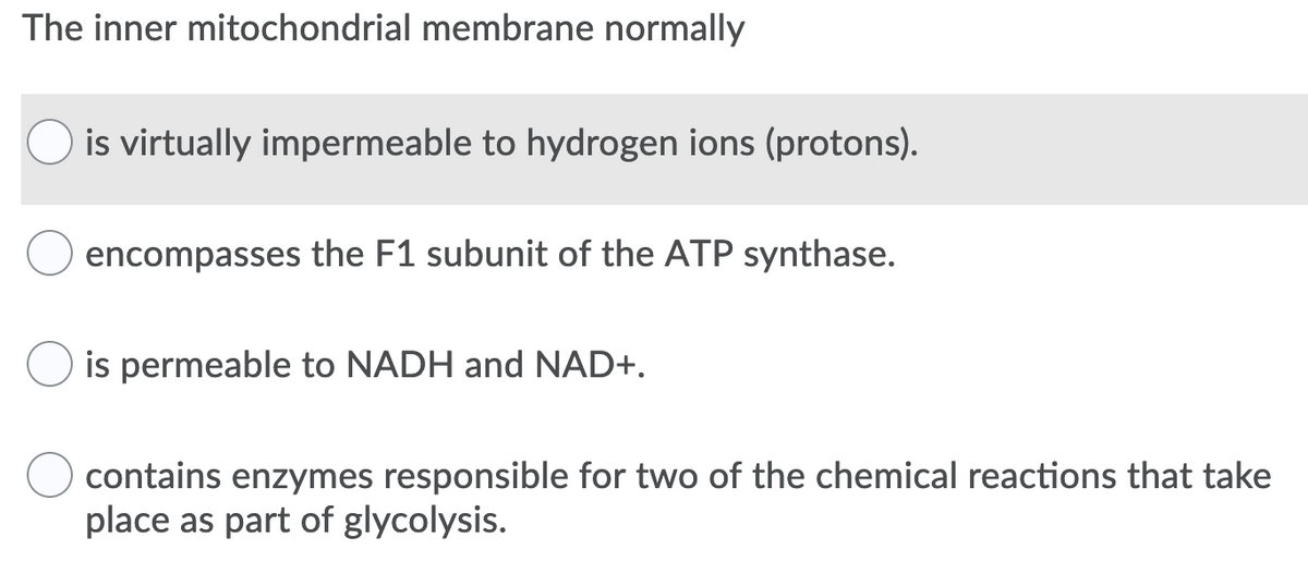 The inner mitochondrial membrane normally
O is virtually impermeable to hydrogen ions (protons).
encompasses the F1 subunit of the ATP synthase.
is permeable to NADH and NAD+.
contains enzymes responsible for two of the chemical reactions that take
place as part of glycolysis.
