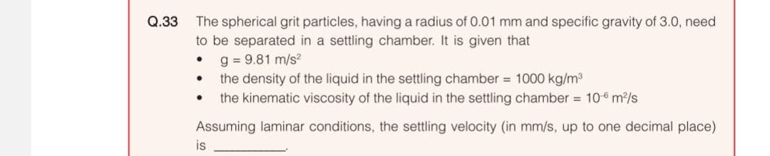 Q.33
The spherical grit particles, having a radius of 0.01 mm and specific gravity of 3.0, need
to be separated in a settling chamber. It is given that
g = 9.81 m/s²
the density of the liquid in the settling chamber = 1000 kg/m³
the kinematic viscosity of the liquid in the settling chamber = 106 m²/s
Assuming laminar conditions, the settling velocity (in mm/s, up to one decimal place)
●
●
is