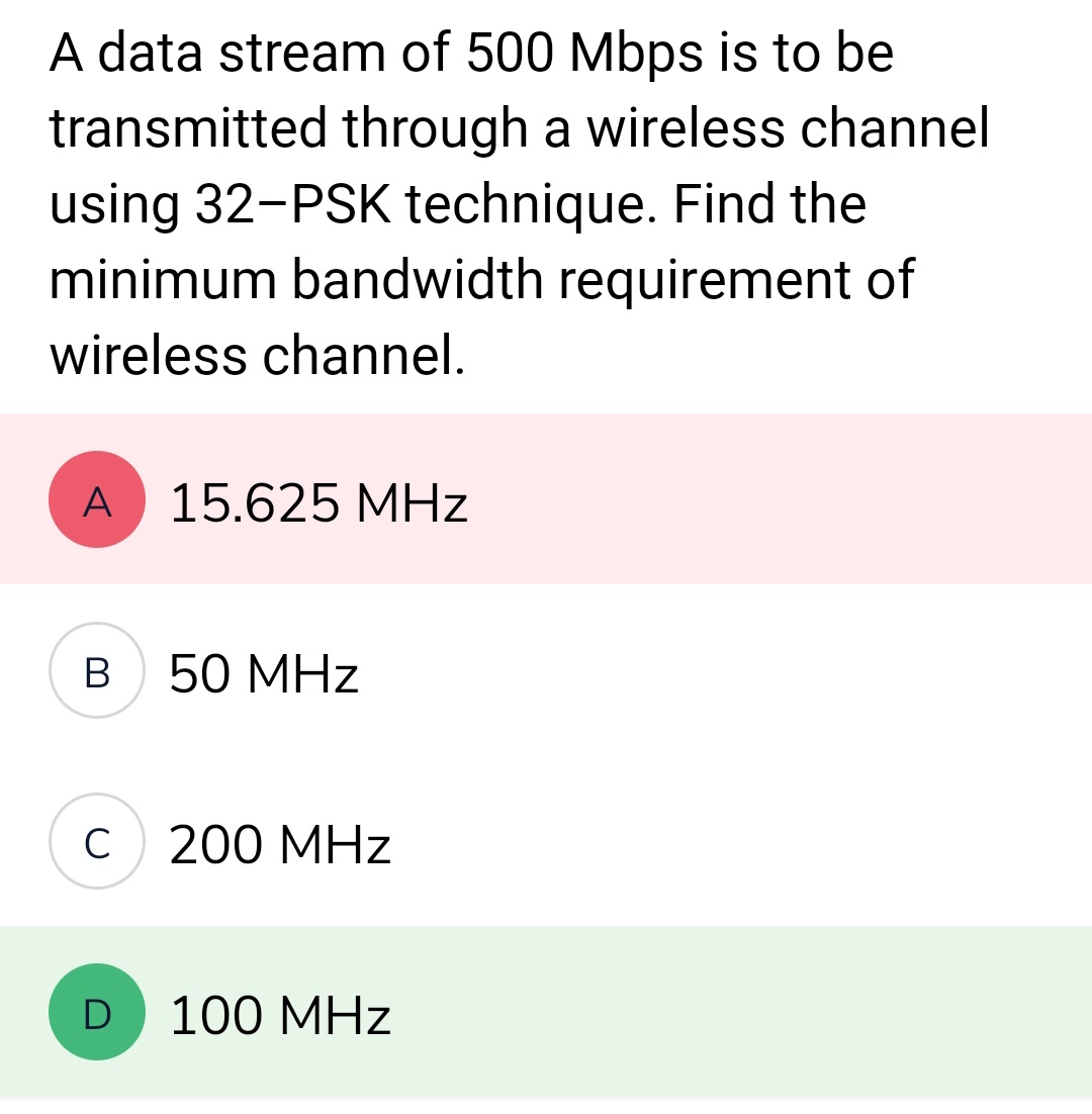 A data stream of 500 Mbps is to be
transmitted through a wireless channel
using 32-PSK technique. Find the
minimum bandwidth requirement of
wireless channel.
A 15.625 MHz
B 50 MHz
C
D
200 MHz
100 MHz