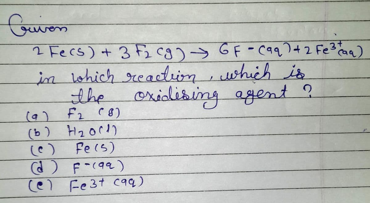 Cui
riven
2 Fecs) + 3 F₂ (g) → GF - (aq) + 2 Fe³+ (aq)
in which reaction, which is
oxidising
the
agent ?
F2 (8)
( و)
(b) H₂0(1)
2
Fe(s)
(d) F-(99)
(e) Fe3+ c99)