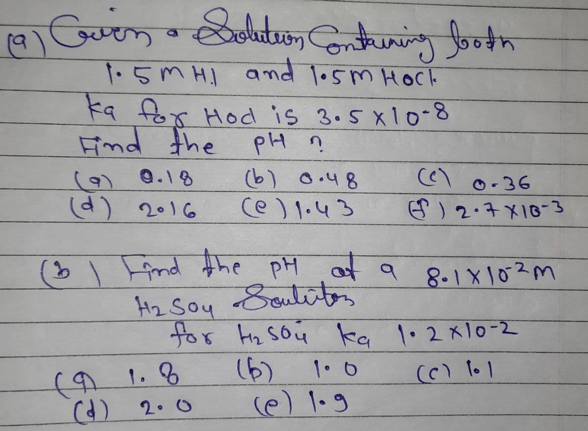 (9)
Evin • Solution Containing both
1.5MH1 and 1.5m Hock
ka for Hod is 3.5 x 10-8
Find the
the pH n
(9) 0.18
(d) 2016
1.8
(d) 2.0
(b) 0.48
(@) 1.43
(3) Find the pH at a 8.1 x 102m
рн
H₂ Soy Souliiton
for tnsou ka 1.2 x 10-2
(c) 101
(9
(6)
1.0
(e) 0-36
G) 2.7 X 16-3
و۱۰ (م)
