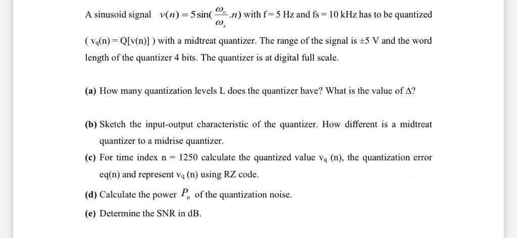 A sinusoid signal v(n) = 5 sin(
@₂
.n) with f=5 Hz and fs = 10 kHz has to be quantized
@
(Vq(n) = Q[v(n)]) with a midtreat quantizer. The range of the signal is ±5 V and the word
length of the quantizer 4 bits. The quantizer is at digital full scale.
(a) How many quantization levels L does the quantizer have? What is the value of A?
(b) Sketch the input-output characteristic of the quantizer. How different is a midtreat
quantizer to a midrise quantizer.
(c) For time index n = 1250 calculate the quantized value v₁ (n), the quantization error
eq(n) and represent vą (n) using RZ code.
(d) Calculate the power P of the quantization noise.
(e) Determine the SNR in dB.