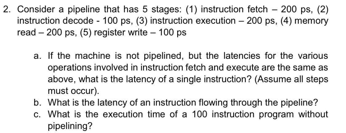 2. Consider a pipeline that has 5 stages: (1) instruction fetch – 200 ps, (2)
instruction decode - 100 ps, (3) instruction execution – 200 ps, (4) memory
read – 200 ps, (5) register write – 100 ps
a. If the machine is not pipelined, but the latencies for the various
operations involved in instruction fetch and execute are the same as
above, what is the latency of a single instruction? (Assume all steps
must occur).
b. What is the latency of an instruction flowing through the pipeline?
c. What is the execution time of a 100 instruction program without
pipelining?
