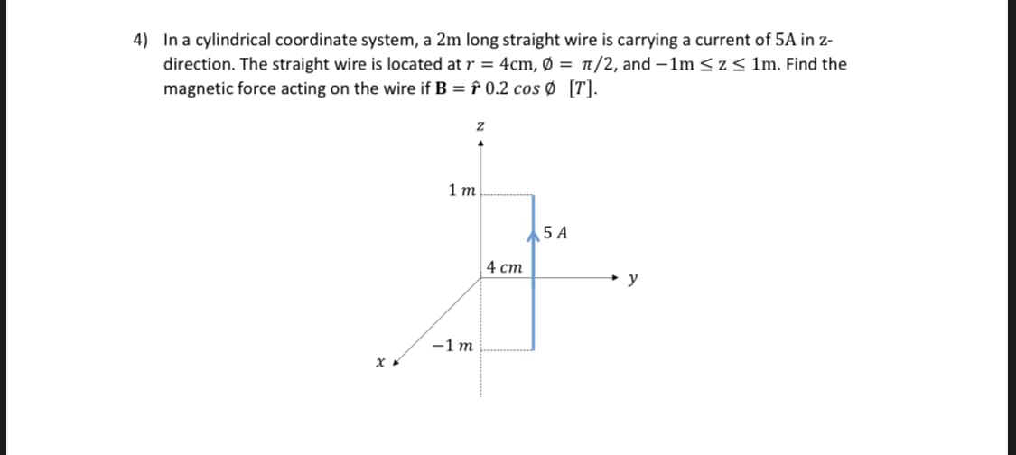 4) In a cylindrical coordinate system, a 2m long straight wire is carrying a current of 5A in z-
direction. The straight wire is located at r = 4cm, Ø = n/2, and -1m < z< 1m. Find the
magnetic force acting on the wire if B = f 0.2 cos Ø [T].
1 т
5 A
4 ст
-1 m
