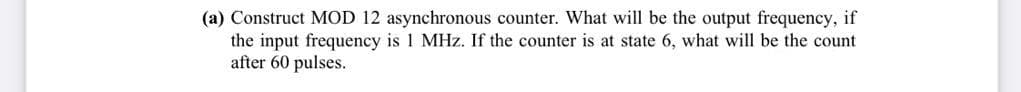(a) Construct MOD 12 asynchronous counter. What will be the output frequency, if
the input frequency is 1 MHz. If the counter is at state 6, what will be the count
after 60 pulses.
