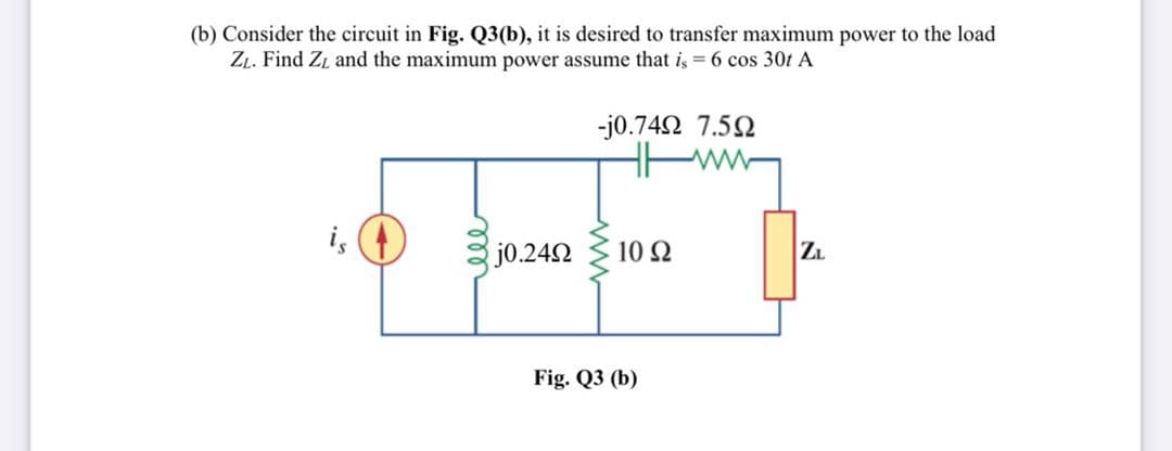 (b) Consider the circuit in Fig. Q3(b), it is desired to transfer maximum power to the load
ZL. Find ZL and the maximum power assume that is = 6 cos 30t A
-j0.742 7.52
is
j0.242
10 2
Z.
Fig. Q3 (b)

