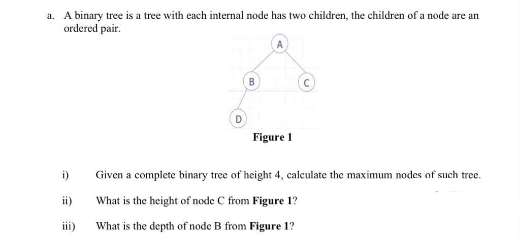 a. A binary tree is a tree with each internal node has two children, the children of a node are an
ordered pair.
A
Figure 1
i)
Given a complete binary tree of height 4, calculate the maximum nodes of such tree.
ii)
What is the height of node C from Figure 1?
iii)
What is the depth of node B from Figure 1?

