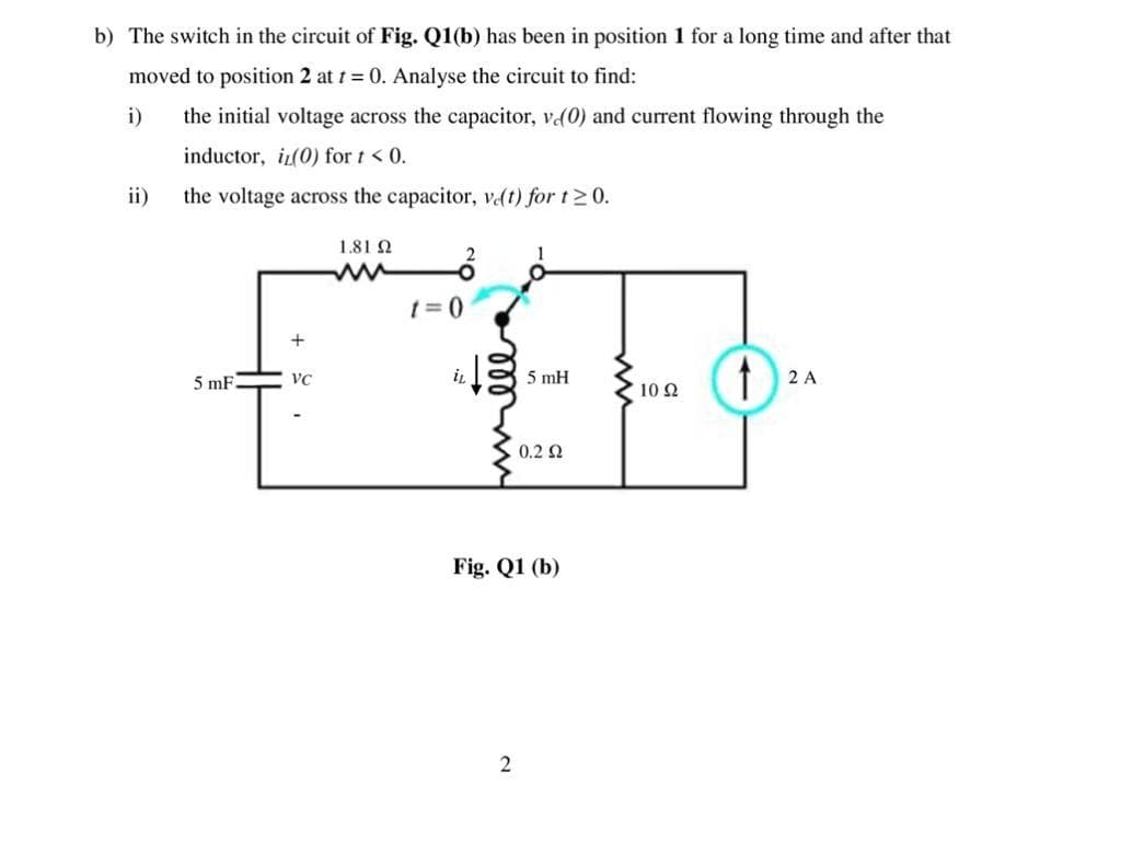 b) The switch in the circuit of Fig. Q1(b) has been in position 1 for a long time and after that
moved to position 2 at t = 0. Analyse the circuit to find:
i)
the initial voltage across the capacitor, v(0) and current flowing through the
inductor, i(0) for t < 0.
ii)
the voltage across the capacitor, vdt) for t20.
1.81 Q
1= 0
+
5 mF
iL
5 mH
2 A
VC
10 Ω
0.2 Q
Fig. Q1 (b)
2
