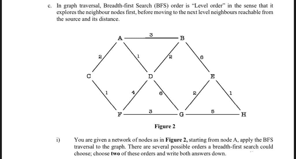 c. In graph traversal, Breadth-first Search (BFS) order is "Level order" in the sense that it
explores the neighbour nodes first, before moving to the next level neighbours reachable from
the source and its distance.
6
E
3
5
G
Figure 2
i)
You are given a network of nodes as in Figure 2, starting from node A, apply the BFS
traversal to the graph. There are several possible orders a breadth-first search could
choose; choose two of these orders and write both answers down.
