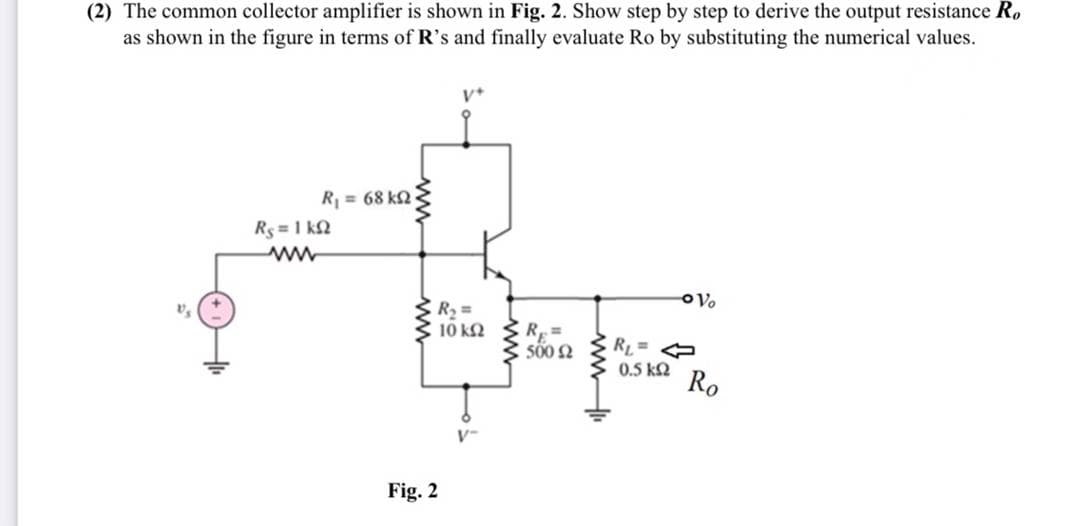 (2) The common collector amplifier is shown in Fig. 2. Show step by step to derive the output resistance R.
as shown in the figure in terms of R's and finally evaluate Ro by substituting the numerical values.
R = 68 k2
Rs =1 k2
R =
10 k2
R =
RL=
0.5 kQ
Ro
V-
Fig. 2
