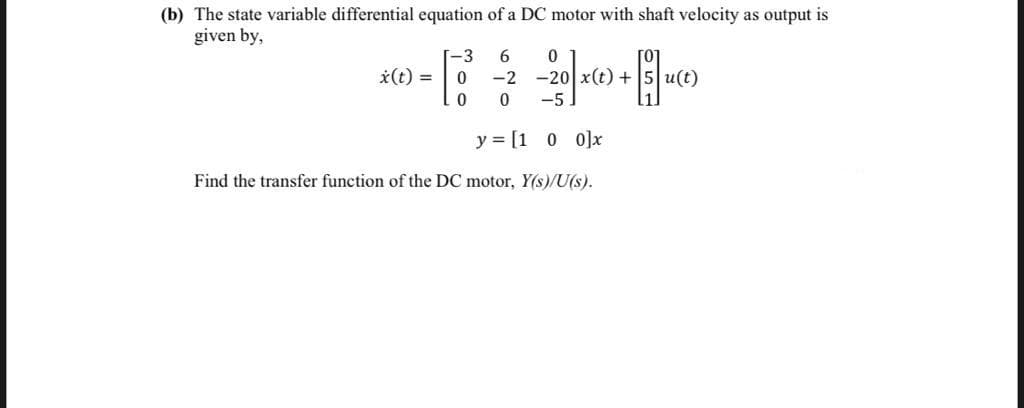 (b) The state variable differential equation of a DC motor with shaft velocity as output is
given by,
-3
6
*(t) =
-2
-20 x(t) + 5 u(t)
-5
y = [1 0 0]x
Find the transfer function of the DC motor, Y(s)/U(s).
