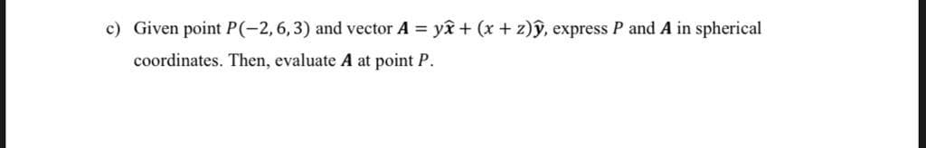 c) Given point P(-2,6,3) and vector A = yî + (x + z)ŷ, express P and A in spherical
coordinates. Then, evaluate A at point P.

