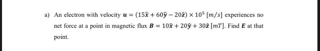 a) An electron with velocity u = (15x + 60ỹ – 202) x 105 [m/s] experiences no
net force at a point in magnetic flux B = 10x + 20ý + 302 [mT]. Find E at that
point.
