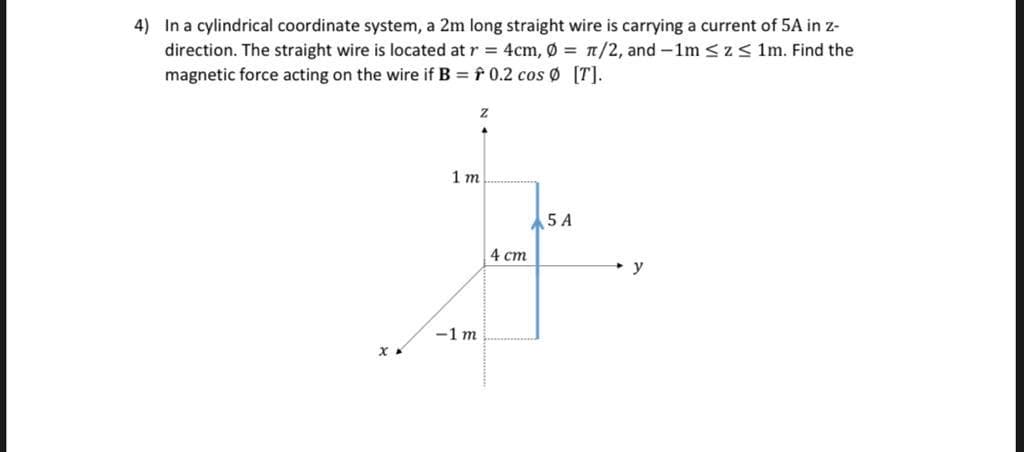 4) In a cylindrical coordinate system, a 2m long straight wire is carrying a current of 5A in z-
direction. The straight wire is located at r = 4cm, Ø = n/2, and -1m <z < 1m. Find the
magnetic force acting on the wire if B = f 0.2 cos Ø [T].
1 т
5 A
4 ст
y
-1 m
