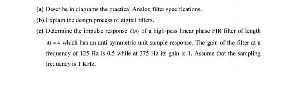 (a) Describe in diagrams the practical Analog filter specifications.
(b) Explain the design process of digital filters.
(c) Determine the impulse response h(n) of a high-pass linear phase FIR filter of length
M = 4 which has an anti-symmetric unit sample response. The gain of the filter at a
frequency of 125 Hz is 0.5 while at 375 Hz its gain is 1. Assume that the sampling
frequency is 1 KHz.