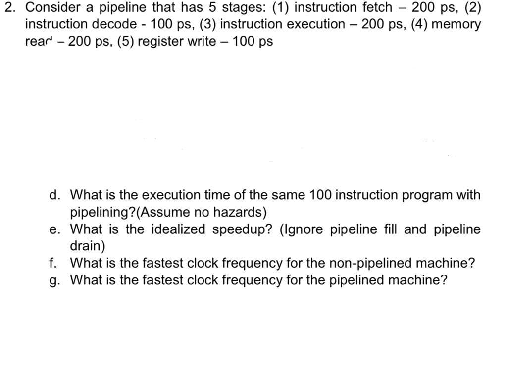 200 ps, (2)
2. Consider a pipeline that has 5 stages: (1) instruction fetch
instruction decode 100 ps, (3) instruction execution – 200 ps, (4) memory
rear - 200 ps, (5) register write – 100 ps
d. What is the execution time of the same 100 instruction program with
pipelining?(Assume no hazards)
e. What is the
ized speedup? (Ilgnore pipeline
and pipeline
drain)
f. What is the fastest clock frequency for the non-pipelined machine?
g. What is the fastest clock frequency for the pipelined machine?
