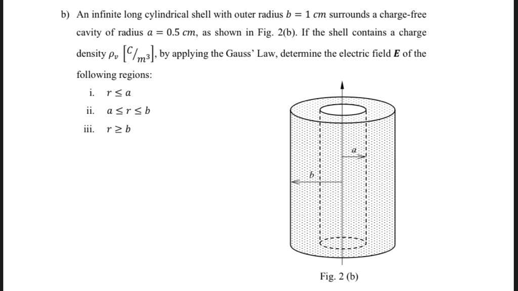 b) An infinite long cylindrical shell with outer radius b = 1 cm surrounds a charge-free
cavity of radius a = 0.5 cm, as shown in Fig. 2(b). If the shell contains a charge
density p, Cm3|, by applying the Gauss' Law, determine the electric field E of the
following regions:
i.
rsa
ii.
a<rsb
iii. r2b
Fig. 2 (b)
