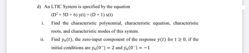 d) An LTIC System is specified by the equation
(D²+ 5D + 6) y(t) = (D + 1) x(t)
i.
Find the characteristic polynomial, characteristic equation, characteristic
roots, and characteristic modes of this system.
ii.
Find yo(t), the zero-input component of the response y(t) for t 2 0, if the
initial conditions are yo(0-) = 2 and yo(0-) = -1
