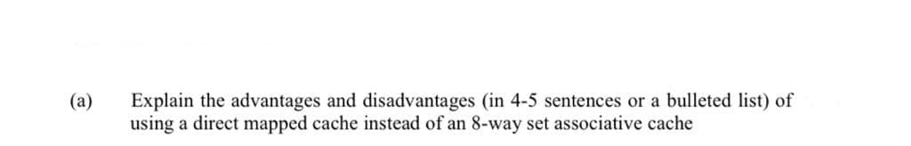 (a)
Explain the advantages and disadvantages (in 4-5 sentences or a bulleted list) of
using a direct mapped cache instead of an 8-way set associative cache