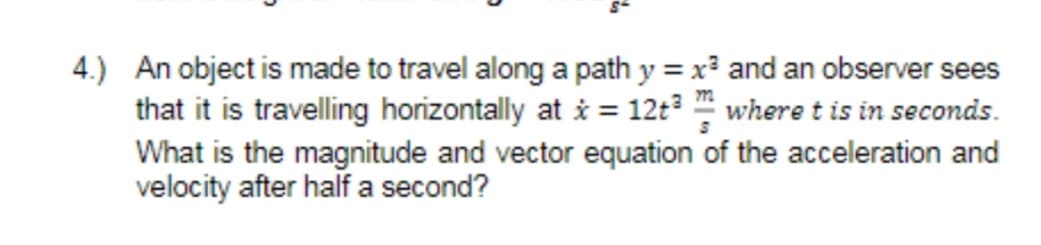 4.) An object is made to travel along a path y = x and an observer sees
that it is travelling horizontally at i = 12t3 " where t is in seconds.
What is the magnitude and vector equation of the acceleration and
velocity after half a second?

