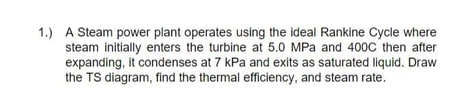 1.) A Steam power plant operates using the ideal Rankine Cycle where
steam initially enters the turbine at 5.0 MPa and 400C then after
expanding, it condenses at 7 kPa and exits as saturated liquid. Draw
the TS diagram, find the thermal efficiency, and steam rate.
