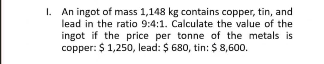 1. An ingot of mass 1,148 kg contains copper, tin, and
lead in the ratio 9:4:1. Calculate the value of the
ingot if the price per tonne of the metals is
copper: $ 1,250, lead: $ 680, tin: $ 8,600.
