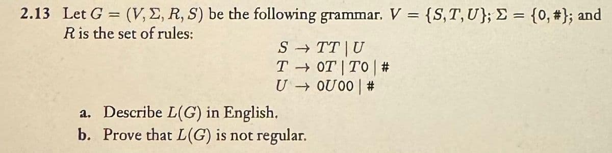 ==
2.13 Let G = (V,E, R, S) be the following grammar. V = {S, T, U}; Σ = {0, #}; and
R is the set of rules;
a. Describe L(G) in English,
STT U
TOT TO | #
U → 0U00 | #
=
b. Prove that L(G) is not regular.