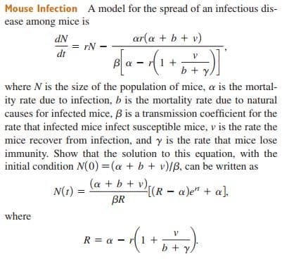 Mouse Infection A model for the spread of an infectious dis-
ease among mice is
NP
= rN -
ar(a + b + v)
dt
b + y,
where N is the size of the population of mice, a is the mortal-
ity rate due to infection, b is the mortality rate due to natural
causes for infected mice, B is a transmission coefficient for the
rate that infected mice infect susceptible mice, v is the rate the
mice recover from infection, and y is the rate that mice lose
immunity. Show that the solution to this equation, with the
initial condition N(0) =(a + b + v)/B, can be written as
(a + b + v),
2{(R – a)e" + a],
BR
N(t) =
where
R = a - (1+,
b + y

