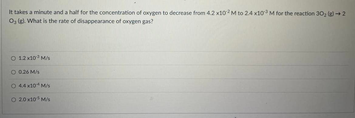 It takes a minute and a half for the concentration of oxygen to decrease from 4.2 x10 2 M to 2.4 x10 3 M for the reaction 30, (g) → 2
03 (g). What is the rate of disappearance of oxygen gas?
O 1.2 x103 M/s
O 0.26 M/s
O 4.4 x104 M/s
O 2.0 x10 5 M/s
