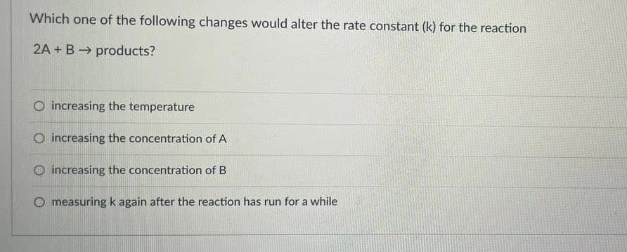 Which one of the following changes would alter the rate constant (k) for the reaction
2A + B products?
O increasing the temperature
O increasing the concentration of A
increasing the concentration of B
O measuring k again after the reaction has run for a while

