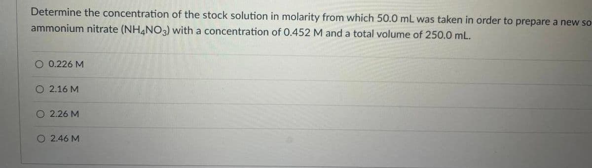 Determine the concentration of the stock solution in molarity from which 50.0 mL was taken in order to prepare a new so
ammonium nitrate (NH4NO3) with a concentration of 0.452 M and a total volume of 250.0 mL.
O 0.226 M
O 2.16 M
O 2.26 M
O 2.46 M
