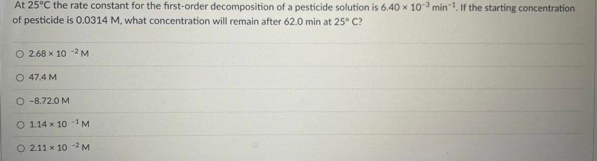 At 25°C the rate constant for the first-order decomposition of a pesticide solution is 6.40 x 10-3 min 1, If the starting concentration
of pesticide is 0.0314 M, what concentration will remain after 62.0 min at 25° C?
2.68 x 10 -2 M
47.4 M
O -8.72.0 M
O 1.14 x 10 -1 M
O 2.11 x 10 -2 M
