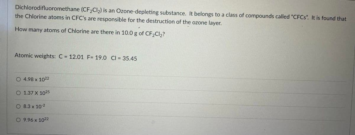 Dichlorodifluoromethane (CF2CI2) is an Ozone-depleting substance. It belongs to a class of compounds called "CFCS". It is found that
the Chlorine atoms in CFC's are responsible for the destruction of the ozone layer.
How many atoms of Chlorine are there in 10.0 g of CF,Cl2?
Atomic weights: C = 12.01 F= 19.0 CI = 35.45
O 4.98 x 1022
O 1.37 X 1025
O 8.3 x 102
O 9.96 x 1022

