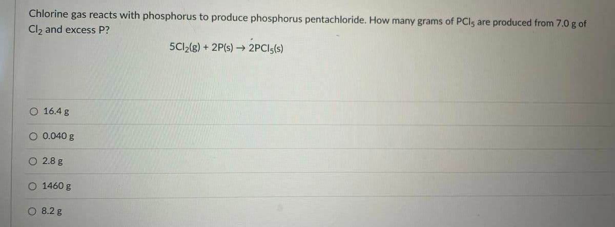 Chlorine gas reacts with phosphorus to produce phosphorus pentachloride. How many grams of PCI5 are produced from 7.0 g of
Cl, and excess P?
5CI2(g) + 2P(s) → 2PCI5(s)
O 16.4 g
O 0.040 g
O 2.8 g
O 1460 g
8.2 g
