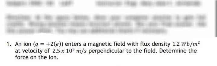 1. An ion (q=+2(e)) enters a magnetic field with flux density 1.2 Wb/m²
at velocity of 2.5 x 105 m/s perpendicular to the field. Determine the
force on the ion.