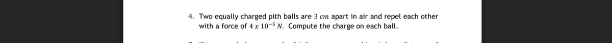 4. Two equally charged pith balls are 3 cm apart in air and repel each other
with a force of 4 x 10-5 N. Compute the charge on each ball.
