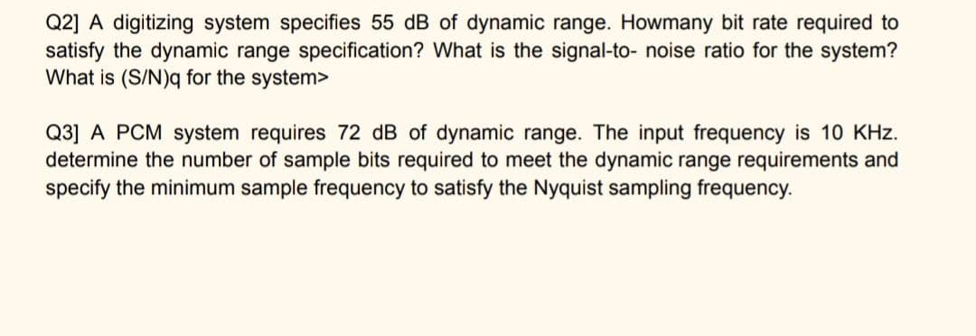 Q2] A digitizing system specifies 55 dB of dynamic range. Howmany bit rate required to
satisfy the dynamic range specification? What is the signal-to- noise ratio for the system?
What is (S/N)q for the system>
Q3] A PCM system requires 72 dB of dynamic range. The input frequency is 10 KHz.
determine the number of sample bits required to meet the dynamic range requirements and
specify the minimum sample frequency to satisfy the Nyquist sampling frequency.
