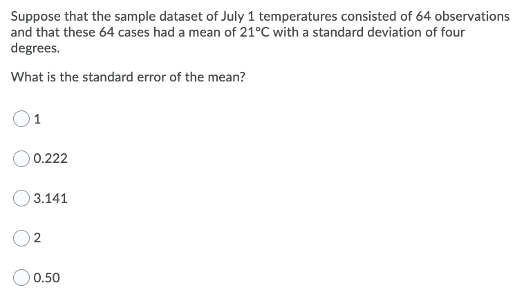 Suppose that the sample dataset of July 1 temperatures consisted of 64 observations
and that these 64 cases had a mean of 21°C with a standard deviation of four
degrees.
What is the standard error of the mean?
0.222
3.141
2
0.50
