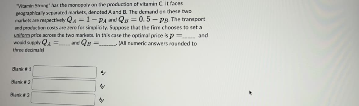 "Vitamin Strong" has the monopoly on the production of vitamin C. It faces
geographically separated markets, denoted A and B. The demand on these two
markets are respectively QA = 1-PA and QB = 0.5-PB. The transport
and production costs are zero for simplicity. Suppose that the firm chooses to set a
uniform price across the two markets. In this case the optimal price is p =____ and
would supply A = and QB =
. (All numeric answers rounded to
three decimals)
------
A
Blank # 1
Blank # 2
Blank # 3
N
N