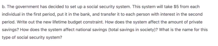 b. The government has decided to set up a social security system. This system will take $5 from each
individual in the first period, put it in the bank, and transfer it to each person with interest in the second
period. Write out the new lifetime budget constraint. How does the system affect the amount of private
savings? How does the system affect national savings (total savings in society)? What is the name for this
type of social security system?
