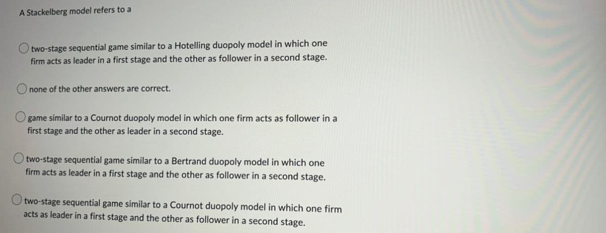 A Stackelberg model refers to a
two-stage sequential game similar to a Hotelling duopoly model in which one
firm acts as leader in a first stage and the other as follower in a second stage.
none of the other answers are correct.
game similar to a Cournot duopoly model in which one firm acts as follower in a
first stage and the other as leader in a second stage.
two-stage sequential game similar to a Bertrand duopoly model in which one
firm acts as leader in a first stage and the other as follower in a second stage.
two-stage sequential game similar to a Cournot duopoly model in which one firm
acts as leader in a first stage and the other as follower in a second stage.
O
O