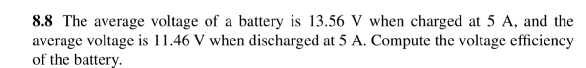 8.8 The average voltage of a battery is 13.56 V when charged at 5 A, and the
average voltage is 11.46 V when discharged at 5 A. Compute the voltage efficiency
of the battery.
