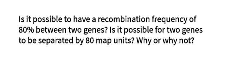 Is it possible to have a recombination frequency of
80% between two genes? Is it possible for two genes
to be separated by 80 map units? Why or why not?
