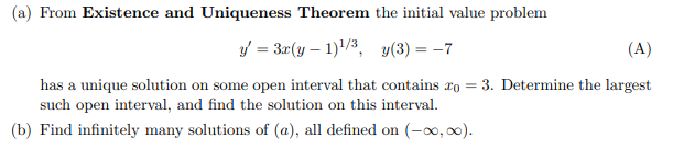 (a) From Existence and Uniqueness Theorem the initial value problem
y = 3r(y – 1)/3, y(3) = -7
(A)
has a unique solution on some open interval that contains ro = 3. Determine the largest
such open interval, and find the solution on this interval.
(b) Find infinitely many solutions of (a), all defined on (-0, 0).
