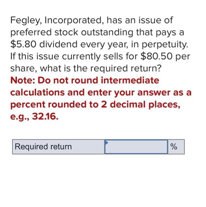 Fegley, Incorporated, has an issue of
preferred stock outstanding that pays a
$5.80 dividend every year, in perpetuity.
If this issue currently sells for $80.50 per
share, what is the required return?
Note: Do not round intermediate
calculations and enter your answer as a
percent rounded to 2 decimal places,
e.g., 32.16.
Required return
%